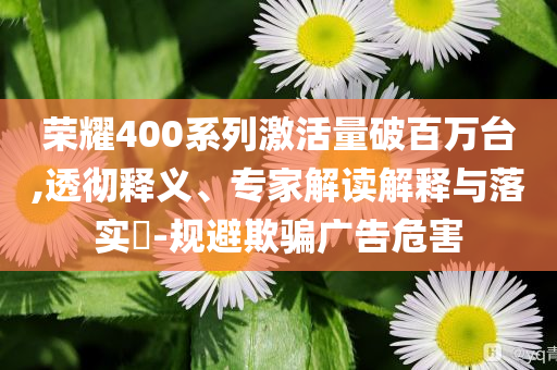榮耀400系列激活量破百萬臺,透徹釋義、專家解讀解釋與落實?-規(guī)避欺騙廣告危害