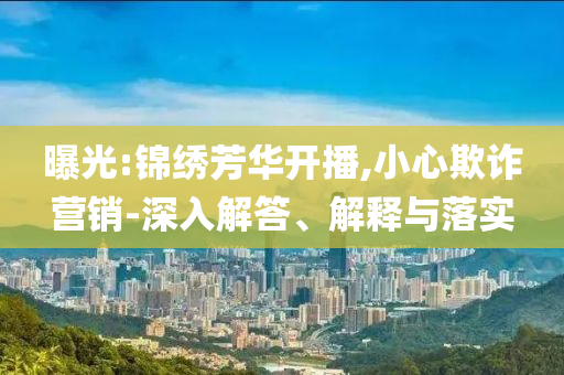 曝光:錦繡芳華開(kāi)播,小心欺詐營(yíng)銷(xiāo)-深入解答、解釋與落實(shí)