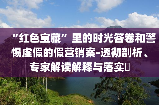 “紅色寶藏”里的時(shí)光答卷和警惕虛假的假營(yíng)銷(xiāo)案-透徹剖析、專(zhuān)家解讀解釋與落實(shí)?