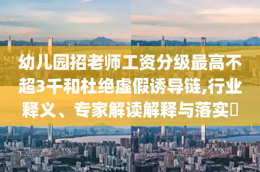 幼兒園招老師工資分級(jí)最高不超3千和杜絕虛假誘導(dǎo)鏈,行業(yè)釋義、專(zhuān)家解讀解釋與落實(shí)?
