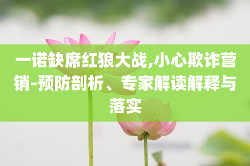 一諾缺席紅狼大戰(zhàn),小心欺詐營(yíng)銷(xiāo)-預(yù)防剖析、專(zhuān)家解讀解釋與落實(shí)