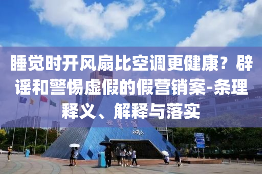 睡覺(jué)時(shí)開(kāi)風(fēng)扇比空調(diào)更健康？辟謠和警惕虛假的假營(yíng)銷(xiāo)案-條理釋義、解釋與落實(shí)