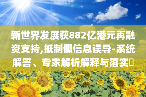新世界發(fā)展獲882億港元再融資支持,抵制假信息誤導(dǎo)-系統(tǒng)解答、專(zhuān)家解析解釋與落實(shí)?