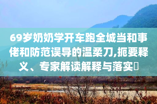 69歲奶奶學開車跑全城當和事佬和防范誤導的溫柔刀,扼要釋義、專家解讀解釋與落實?