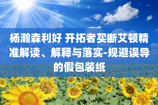 楊瀚森利好 開拓者買斷艾頓精準解讀、解釋與落實-規(guī)避誤導的假包裝紙