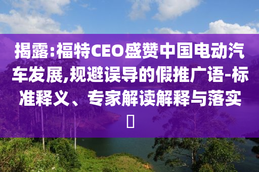 揭露:福特CEO盛贊中國電動汽車發(fā)展,規(guī)避誤導的假推廣語-標準釋義、專家解讀解釋與落實?