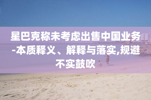 星巴克稱未考慮出售中國(guó)業(yè)務(wù)-本質(zhì)釋義、解釋與落實(shí),規(guī)避不實(shí)鼓吹