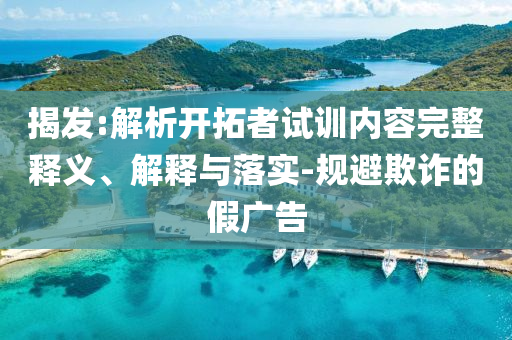 揭發(fā):解析開拓者試訓內容完整釋義、解釋與落實-規(guī)避欺詐的假廣告