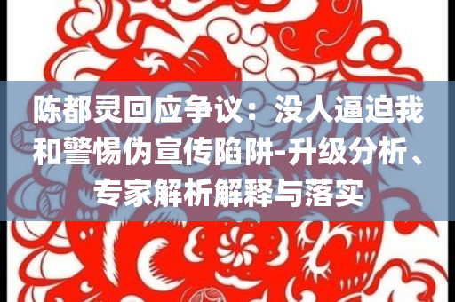 陳都靈回應爭議：沒人逼迫我和警惕偽宣傳陷阱-升級分析、專家解析解釋與落實