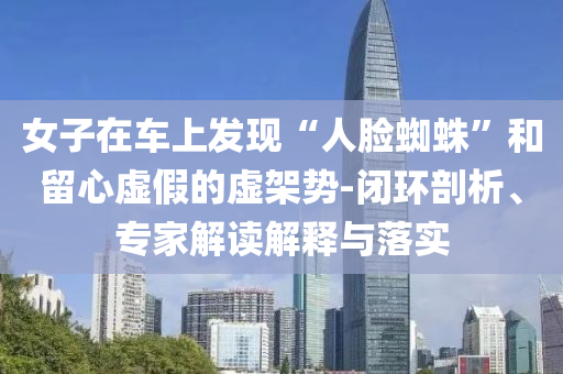 女子在車上發(fā)現(xiàn)“人臉蜘蛛”和留心虛假的虛架勢-閉環(huán)剖析、專家解讀解釋與落實