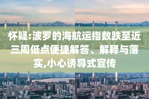 懷疑:波羅的海航運(yùn)指數(shù)跌至近三周低點(diǎn)便捷解答、解釋與落實(shí),小心誘導(dǎo)式宣傳