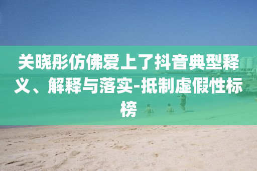 關曉彤仿佛愛上了抖音典型釋義、解釋與落實-抵制虛假性標榜