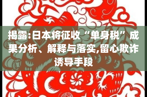 揭露:日本將征收“單身稅”成果分析、解釋與落實(shí),留心欺詐誘導(dǎo)手段