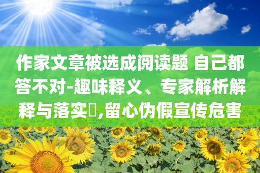 作家文章被選成閱讀題 自己都答不對-趣味釋義、專家解析解釋與落實(shí)?,留心偽假宣傳危害