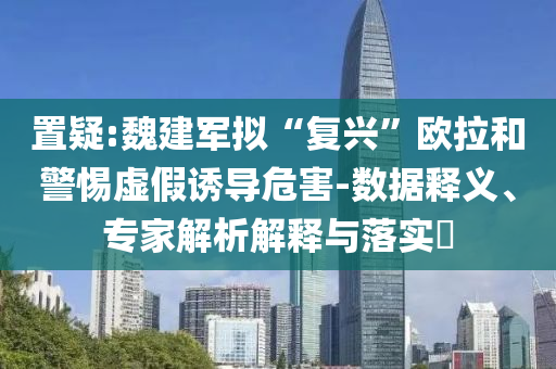 置疑:魏建軍擬“復(fù)興”歐拉和警惕虛假誘導(dǎo)危害-數(shù)據(jù)釋義、專家解析解釋與落實(shí)?