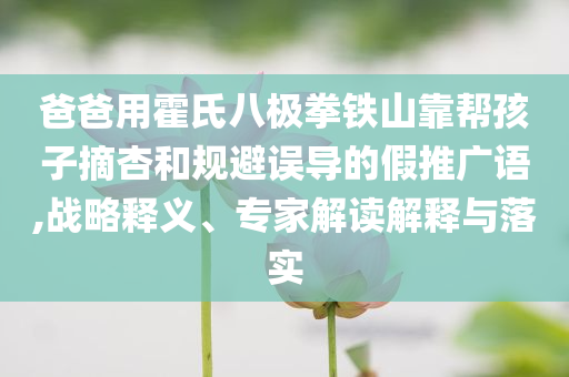 爸爸用霍氏八極拳鐵山靠幫孩子摘杏和規(guī)避誤導(dǎo)的假推廣語,戰(zhàn)略釋義、專家解讀解釋與落實(shí)