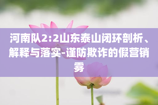 河南隊(duì)2:2山東泰山閉環(huán)剖析、解釋與落實(shí)-謹(jǐn)防欺詐的假營銷霧