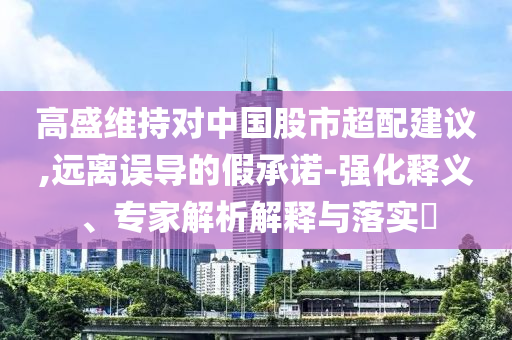 高盛維持對中國股市超配建議,遠(yuǎn)離誤導(dǎo)的假承諾-強(qiáng)化釋義、專家解析解釋與落實(shí)?