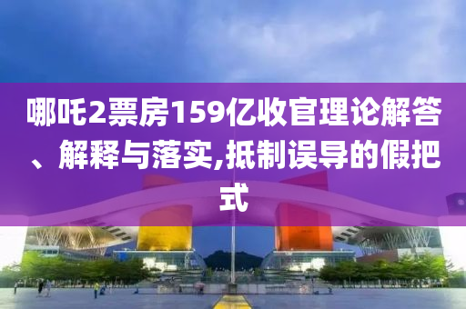 哪吒2票房159億收官理論解答、解釋與落實,抵制誤導(dǎo)的假把式