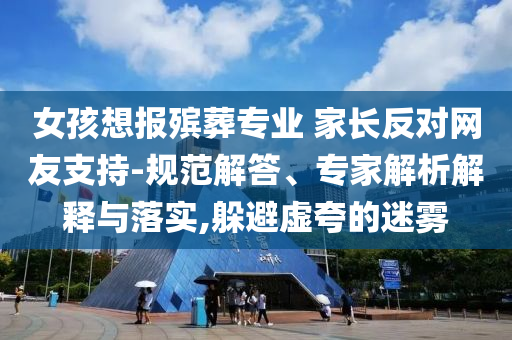 女孩想報殯葬專業(yè) 家長反對網(wǎng)友支持-規(guī)范解答、專家解析解釋與落實,躲避虛夸的迷霧