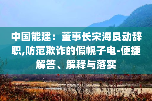 中國能建：董事長宋海良動辭職,防范欺詐的假幌子電-便捷解答、解釋與落實