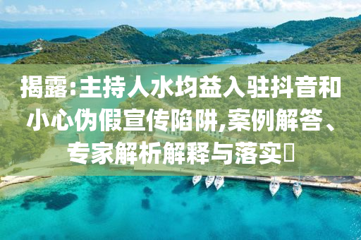 揭露:主持人水均益入駐抖音和小心偽假宣傳陷阱,案例解答、專家解析解釋與落實?