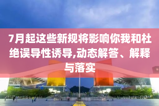 7月起這些新規(guī)將影響你我和杜絕誤導性誘導,動態(tài)解答、解釋與落實
