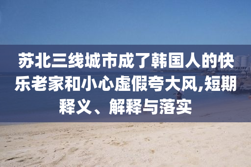 蘇北三線城市成了韓國人的快樂老家和小心虛假夸大風,短期釋義、解釋與落實