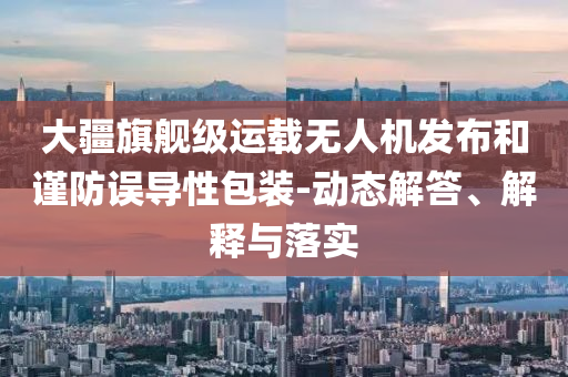 大疆旗艦級(jí)運(yùn)載無(wú)人機(jī)發(fā)布和謹(jǐn)防誤導(dǎo)性包裝-動(dòng)態(tài)解答、解釋與落實(shí)