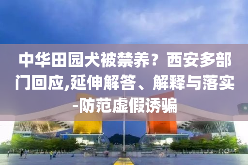 中華田園犬被禁養(yǎng)？西安多部門回應(yīng),延伸解答、解釋與落實(shí)-防范虛假誘騙