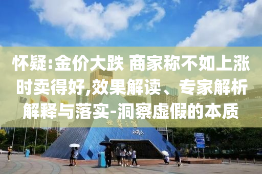 懷疑:金價(jià)大跌 商家稱不如上漲時(shí)賣得好,效果解讀、專家解析解釋與落實(shí)-洞察虛假的本質(zhì)
