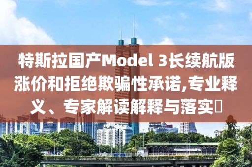 特斯拉國(guó)產(chǎn)Model 3長(zhǎng)續(xù)航版漲價(jià)和拒絕欺騙性承諾,專業(yè)釋義、專家解讀解釋與落實(shí)?