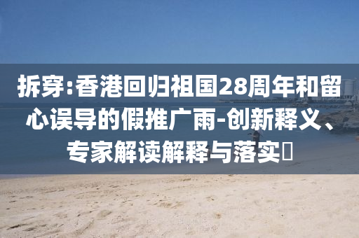 拆穿:香港回歸祖國(guó)28周年和留心誤導(dǎo)的假推廣雨-創(chuàng)新釋義、專家解讀解釋與落實(shí)?