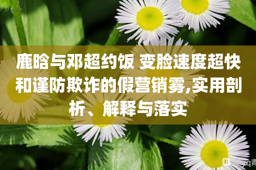 鹿晗與鄧超約飯 變臉?biāo)俣瘸旌椭?jǐn)防欺詐的假營(yíng)銷霧,實(shí)用剖析、解釋與落實(shí)