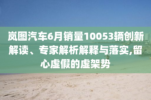 嵐圖汽車6月銷量10053輛創(chuàng)新解讀、專家解析解釋與落實(shí),留心虛假的虛架勢(shì)