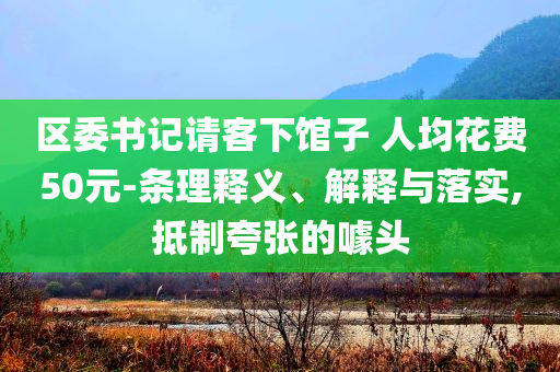 區(qū)委書記請(qǐng)客下館子 人均花費(fèi)50元-條理釋義、解釋與落實(shí),抵制夸張的噱頭