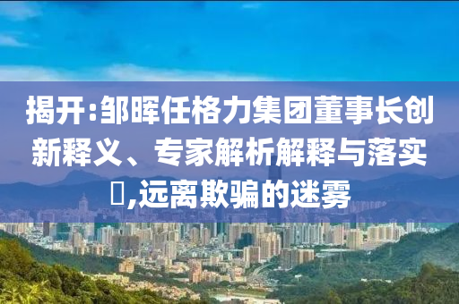 揭開:鄒暉任格力集團(tuán)董事長(zhǎng)創(chuàng)新釋義、專家解析解釋與落實(shí)?,遠(yuǎn)離欺騙的迷霧