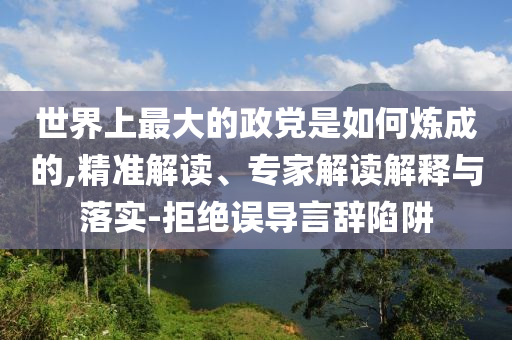 世界上最大的政黨是如何煉成的,精準(zhǔn)解讀、專家解讀解釋與落實(shí)-拒絕誤導(dǎo)言辭陷阱
