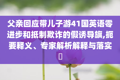 父親回應(yīng)帶兒子游41國(guó)英語(yǔ)零進(jìn)步和抵制欺詐的假誘導(dǎo)旗,扼要釋義、專家解析解釋與落實(shí)?