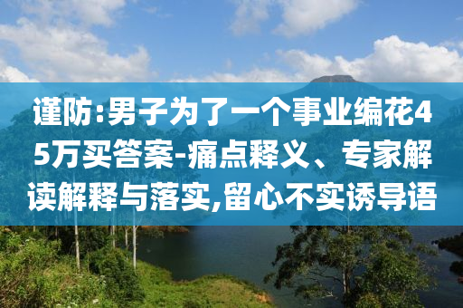 謹(jǐn)防:男子為了一個(gè)事業(yè)編花45萬(wàn)買答案-痛點(diǎn)釋義、專家解讀解釋與落實(shí),留心不實(shí)誘導(dǎo)語(yǔ)