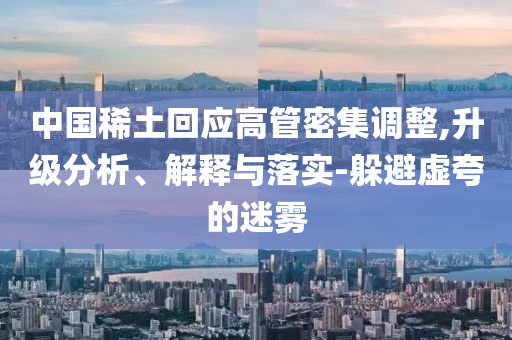 中國稀土回應高管密集調整,升級分析、解釋與落實-躲避虛夸的迷霧