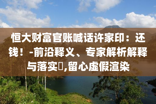 恒大財(cái)富官賬喊話許家?。哼€錢！-前沿釋義、專家解析解釋與落實(shí)?,留心虛假渲染