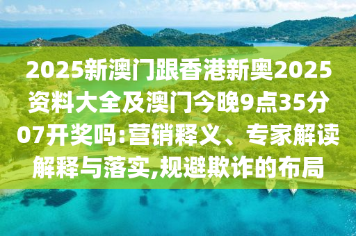 2025新澳門跟香港新奧2025資料大全及澳門今晚9點35分07開獎嗎:營銷釋義、專家解讀解釋與落實,規(guī)避欺詐的布局