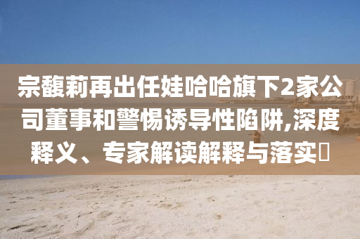 宗馥莉再出任娃哈哈旗下2家公司董事和警惕誘導(dǎo)性陷阱,深度釋義、專(zhuān)家解讀解釋與落實(shí)?