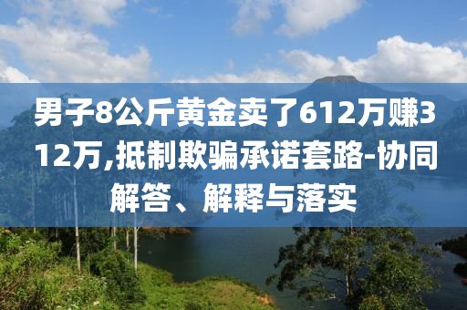 男子8公斤黃金賣(mài)了612萬(wàn)賺312萬(wàn),抵制欺騙承諾套路-協(xié)同解答、解釋與落實(shí)