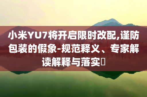 小米YU7將開啟限時改配,謹防包裝的假象-規(guī)范釋義、專家解讀解釋與落實?