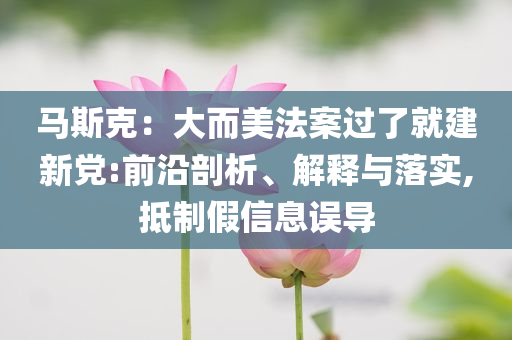 馬斯克：大而美法案過了就建新黨:前沿剖析、解釋與落實,抵制假信息誤導