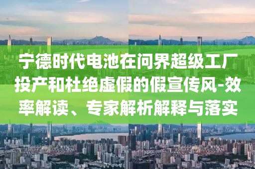 寧德時(shí)代電池在問(wèn)界超級(jí)工廠投產(chǎn)和杜絕虛假的假宣傳風(fēng)-效率解讀、專家解析解釋與落實(shí)