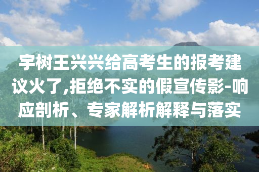 宇樹(shù)王興興給高考生的報(bào)考建議火了,拒絕不實(shí)的假宣傳影-響應(yīng)剖析、專(zhuān)家解析解釋與落實(shí)