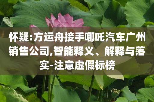 懷疑:方運(yùn)舟接手哪吒汽車廣州銷售公司,智能釋義、解釋與落實(shí)-注意虛假標(biāo)榜